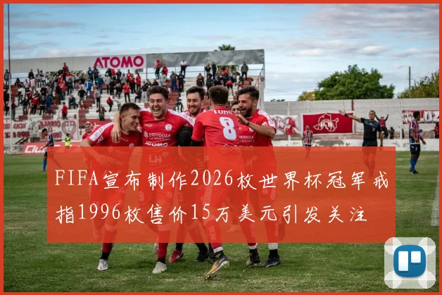 FIFA宣布制作2026枚世界杯冠军戒指1996枚售价15万美元引发关注