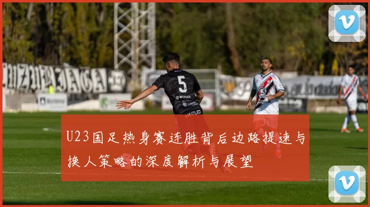 U23国足热身赛连胜背后边路提速与换人策略的深度解析与展望